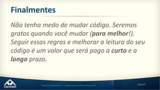 78de 80www.centralit.com.br | valdemar.junior@centralit.com.br
Finalmentes
Não tenha medo de mudar código. Seremos
gratos quando você mudar (para melhor!).
Seguir essas regras e melhorar a leitura do seu
código é um valor que será pago a curto e a
longo prazo.
 