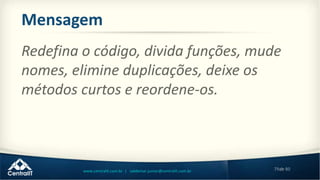 79de 80www.centralit.com.br | valdemar.junior@centralit.com.br
Mensagem
Redefina o código, divida funções, mude
nomes, elimine duplicações, deixe os
métodos curtos e reordene-os.
 