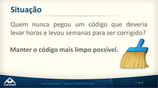 9 de 80www.centralit.com.br | valdemar.junior@centralit.com.br
Situação
Quem nunca pegou um código que deveria
levar horas e levou semanas para ser corrigido?
Manter o código mais limpo possível.
 