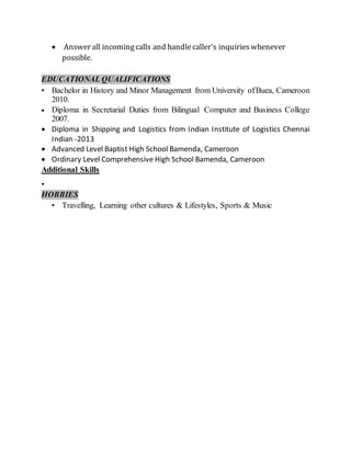  Answer all incomingcalls and handlecaller’s inquirieswhenever
possible.
EDUCATIONAL QUALIFICATIONS
• Bachelor in History and Minor Management from University ofBuea, Cameroon
2010.
 Diploma in Secretarial Duties from Bilingual Computer and Business College
2007.
 Diploma in Shipping and Logistics from Indian Institute of Logistics Chennai
Indian -2013
 Advanced Level Baptist High School Bamenda, Cameroon
 Ordinary Level Comprehensive High School Bamenda, Cameroon
Additional Skills
•
HOBBIES
• Travelling, Learning other cultures & Lifestyles, Sports & Music
 