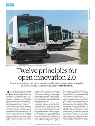 Driverless buses are being tested by an innovation consortium in Kista, Sweden.
Twelve principles for
open innovation 2.0
Evolve governance structures, practices and metrics to accelerate innovation
in an era of digital connectivity, writes Martin Curley.
A
new mode of innovation is emerging
that blurs the lines between univer-
sities, industry, governments and
communities. It exploits disruptive tech-
nologies — such as cloud computing, the
Internet of Things and big data — to solve
societal challenges sustainably and profit-
ably, and more quickly and ably than before.
It is called open innovation 2.0 (ref. 1).
The promise is sustainable, intelligent
living: innovations drive economic growth
and improve quality of life while reducing
environmental impact and resource use. For
example, a dynamic congestion-charging
system can adjust traffic flow and offer
incentives to use park-and-ride schemes,
guided by real-time traffic levels and air
quality. Car-to-car communication could
manage traffic to minimize transit times
and emissions and eliminate road deaths
from collisions. Smart electricity grids lower
costs, integrate renewable energies and bal-
ance loads. Health-care monitoring enables
early interventions, improving life quality
and reducing care costs.
Such innovations are being tested in
‘living labs’ in hundreds of cities. In Dublin,
for example, the city council has partnered
with my company, the technology firm
Intel (of which I am a vice-president), to
install a pilot network of sensors to improve
flood management by measuring local rain
fall and river levels, and detecting blocked
drains. Eindhoven in the Netherlands is
working with electronics firm Philips and
others to develop intelligent street lighting.
Communications-technologyfirmEricsson,
the KTH Royal Institute of Technology,
IBM and others are collaborating to test
self-driving buses in Kista, Sweden.
Yet many institutions and companies
remain unaware of this radical shift. They
often confuse invention and innovation.
Invention is the creation of a technology or
method.Innovationconcernstheuseofthat
technology or method to create value. The
agileapproachesneededforopeninnovation
2.0 conflict with the ‘command and control’
organizationsoftheindustrialage(see‘How
innovation modes have evolved’). Institu-
tionalorsocietalculturescaninhibituserand
citizen involvement. Intellectual-property
(IP) models may inhibit collaboration. Gov-
ernment funders can stifle the emergence
3 1 4 | N A T U R E | V O L 5 3 3 | 1 9 M A Y 2 0 1 6
COMMENT
EASYMILE/ALAINHERZOG
© 2 0 1 6 M a c m i l l a n P u b l i s h e r s L i m i t e d . A l l r i g h t s r e s e r v e d .
 
