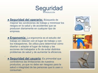 Seguridad
                               INTRODUCCÓN



● Seguridad del operario: Búsqueda de
 mejorar las condiciones de trabajo y minimizar los
 riesgos en la salud y de accidentes que se
 producen diariamente en cualquier tipo de
 empresa.

● Ergonomía: La ergonomía es el estudio del
 trabajo en relación con el lugar de trabajo y con
 los trabajadores. Se utiliza para determinar cómo
 diseñar o adaptar el lugar de trabajo y las
 acciones del trabajador a fin de evitar distintos
 problemas de salud y de aumentar la eficiencia.

● Seguridad del usuario: Es primordial que
 controlemos las limitaciones de nuestros
 productos, ya que no debe ser riesgoso para la
 salud o integridad de las personas que lo usen o
 consuman.
 