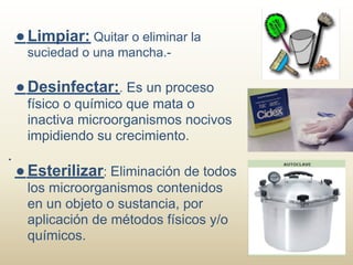 ● Limpiar: Quitar o eliminar la
 suciedad o una mancha.-

● Desinfectar:. Es un proceso
 físico o químico que mata o
 inactiva microorganismos nocivos
 impidiendo su crecimiento.

● Esterilizar: Eliminación de todos
 los microorganismos contenidos
 en un objeto o sustancia, por
 aplicación de métodos físicos y/o
 químicos.
 