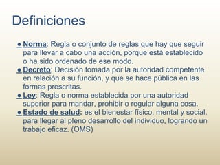 Definiciones
● Norma: Regla o conjunto de reglas que hay que seguir
  para llevar a cabo una acción, porque está establecido
  o ha sido ordenado de ese modo.
● Decreto: Decisión tomada por la autoridad competente
  en relación a su función, y que se hace pública en las
  formas prescritas.
● Ley: Regla o norma establecida por una autoridad
  superior para mandar, prohibir o regular alguna cosa.
● Estado de salud: es el bienestar físico, mental y social,
  para llegar al pleno desarrollo del individuo, logrando un
  trabajo eficaz. (OMS)
 