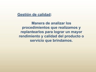 Gestión de calidad:

       Manera de analizar los
  procedimientos que realizamos y
 replantearlos para lograr un mayor
rendimiento y calidad del producto o
      servicio que brindamos.
 