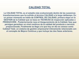 CALIDAD TOTAL

 La CALIDAD TOTAL es el estadio más evolucionado dentro de las sucesivas
transformaciones que ha sufrido el término CALIDAD a lo largo deltiempo. En
 un primer momento se habla de CONTROL DE CALIDAD, primera etapa en la
 GESTION de la Calidad que se basa en TECNICAS de inspección aplicadas a
PRODUCCIÓN . Posteriormente nace el Aseguramiento de la Calidad, fase que
  persigue garantizar un nivel continuo de la calidad del producto o servicio
   proporcionado. Finalmente se llega a lo que hoy en día se conoce como
Calidad Total, un sistema de gestión empresarial íntimamente relacionado con
    el concepto de Mejora Continua y que incluye las dos fases anteriores.
 