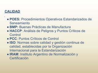 CALIDAD

● POES: Procedimientos Operativos Estandarizados de
  Saneamiento
● BMP: Buenas Prácticas de Manufactura
● HACCP: Análisis de Peligros y Puntos Críticos de
  Control
● PCC: Puntos Críticos de Control
● ISO: Normas sobre calidad y gestión continua de
  calidad, establecidas por la Organización
  Internacional para la Estandarización
● IRAM: Instituto Argentino de Normalización y
  Certificación
 