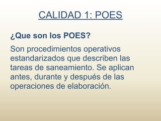 CALIDAD 1: POES

¿Que son los POES?
Son procedimientos operativos
estandarizados que describen las
tareas de saneamiento. Se aplican
antes, durante y después de las
operaciones de elaboración.
 