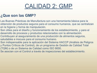 CALIDAD 2: GMP
¿Que son las GMP?
Las Buenas Prácticas de Manufactura son una herramienta básica para la
obtención de productos seguros para el consumo humanos, que se centralizan
en la higiene y forma de manipulación.
Son útiles para el diseño y funcionamiento de los establecimiento, y para el
desarrollo de procesos y productos relacionados con la alimentación.
Contribuyen al aseguramiento de una producción de alimentos seguros,
saludables e inocuos para el consumo humano.
Son indispensable para la aplicación del Sistema HACCP (Análisis de Peligros
y Puntos Críticos de Control), de un programa de Gestión de Calidad Total
(TQM) o de un Sistema de Calidad como ISO 9000.
Se asocian con el Control a través de inspecciones del establecimiento.
 