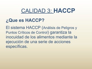 CALIDAD 3: HACCP
¿Que es HACCP?
El sistema HACCP (Análisis de Peligros y
Puntos Críticos de Control) garantiza la
inocuidad de los alimentos mediante la
ejecución de una serie de acciones
específicas.
 