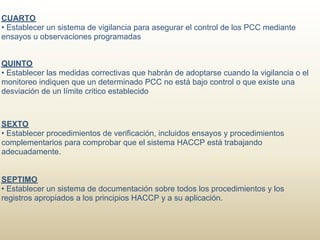 CUARTO
• Establecer un sistema de vigilancia para asegurar el control de los PCC mediante
ensayos u observaciones programadas


QUINTO
• Establecer las medidas correctivas que habrán de adoptarse cuando la vigilancia o el
monitoreo indiquen que un determinado PCC no está bajo control o que existe una
desviación de un límite critico establecido



SEXTO
• Establecer procedimientos de verificación, incluidos ensayos y procedimientos
complementarios para comprobar que el sistema HACCP está trabajando
adecuadamente.


SEPTIMO
• Establecer un sistema de documentación sobre todos los procedimientos y los
registros apropiados a los principios HACCP y a su aplicación.
 