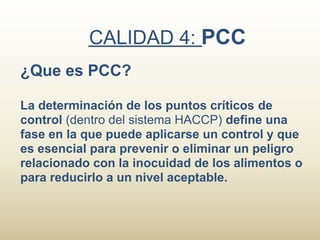 CALIDAD 4: PCC
¿Que es PCC?

La determinación de los puntos críticos de
control (dentro del sistema HACCP) define una
fase en la que puede aplicarse un control y que
es esencial para prevenir o eliminar un peligro
relacionado con la inocuidad de los alimentos o
para reducirlo a un nivel aceptable.
 