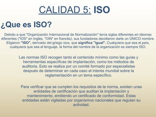 CALIDAD 5: ISO
¿Que es ISO?
  Debido a que "Organización Internacional de Normalización" tenía siglas diferentes en idiomas
diferentes ("IOS" en Inglés, "OIN" en francés), sus fundadores decidieron darle un ÚNICO nombre.
    Eligieron "ISO", derivado del griego isos, que significa "igual". Cualquiera que sea el país,
      cualquiera que sea el lenguaje, la forma del nombre de la organización es siempre ISO.


           Las normas ISO recogen tanto el contenido mínimo como las guías y
             herramientas específicas de implantación, como los métodos de
            auditoria. Esto se realiza por un comité formado por especialistas
             después de determinar en cada caso el interés mundial sobre la
                          reglamentación en un tema específico.

            Para verificar que se cumplen los requisitos de la norma, existen unas
                   entidades de certificación que auditan la implantación y
               mantenimiento, emitiendo un certificado de conformidad. Estas
             entidades están vigiladas por organismos nacionales que regulan su
                                           actividad.
 