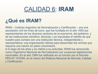 CALIDAD 6: IRAM
¿Qué es IRAM?
IRAM – Instituto Argentino de Normalización y Certificación – era una
asociación civil sin fines de lucro, que fue fundada en el año 1935 por
representantes de los diversos sectores de la economía, del gobierno, y
de las instituciones científico- técnicas. Los impulsaba el interés de que
nuestro país contara con una institución técnica, independiente y
representativa, una organización idónea para desarrollar las normas que
requería una nación en pleno crecimiento.
A lo largo de los años y en mérito a su actividad, IRAM fue reconocido
como Organismo Nacional de Normalización por sucesivas legislaciones
nacionales. En el año 1994 fue ratificado en su función por el Decreto
PEN Nº 1474/94, en el marco del Sistema Nacional de Normas, Calidad
y Certificación.
 