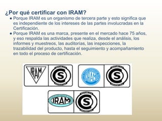 ¿Por qué certificar con IRAM?
 ● Porque IRAM es un organismo de tercera parte y esto significa que
   es independiente de los intereses de las partes involucradas en la
   Certificación.
 ● Porque IRAM es una marca, presente en el mercado hace 75 años,
   y eso respalda las actividades que realiza, desde el análisis, los
   informes y muestreos, las auditorías, las inspecciones, la
   trazabilidad del producto, hasta el seguimiento y acompañamiento
   en todo el proceso de certificación.
 