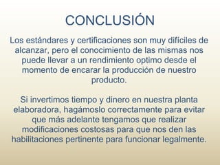 CONCLUSIÓN
Los estándares y certificaciones son muy difíciles de
 alcanzar, pero el conocimiento de las mismas nos
   puede llevar a un rendimiento optimo desde el
   momento de encarar la producción de nuestro
                      producto.

  Si invertimos tiempo y dinero en nuestra planta
elaboradora, hagámoslo correctamente para evitar
      que más adelante tengamos que realizar
  modificaciones costosas para que nos den las
habilitaciones pertinente para funcionar legalmente.
 