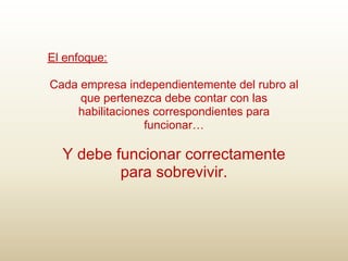 El enfoque:

Cada empresa independientemente del rubro al
     que pertenezca debe contar con las
    habilitaciones correspondientes para
                 funcionar…

  Y debe funcionar correctamente
          para sobrevivir.
 