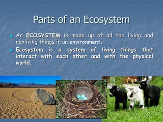 Parts of an Ecosystem
 An ECOSYSTEM is made up of all the living and
nonliving things in an environment.
 Ecosystem is a system of living things that
interact with each other and with the physical
world.
 