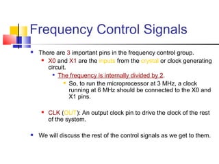 Frequency Control Signals
   There are 3 important pins in the frequency control group.
      X0 and X1 are the inputs from the crystal or clock generating

       circuit.
         
           The frequency is internally divided by 2.
              So, to run the microprocessor at 3 MHz, a clock

                running at 6 MHz should be connected to the X0 and
                X1 pins.

        CLK (OUT): An output clock pin to drive the clock of the rest
         of the system.

   We will discuss the rest of the control signals as we get to them.
 