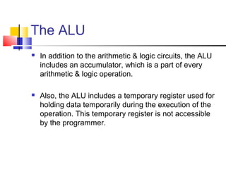 The ALU
   In addition to the arithmetic & logic circuits, the ALU
    includes an accumulator, which is a part of every
    arithmetic & logic operation.

   Also, the ALU includes a temporary register used for
    holding data temporarily during the execution of the
    operation. This temporary register is not accessible
    by the programmer.
 