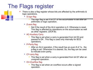 The Flags register
       There is also a flag register whose bits are affected by the arithmetic &
        logic operations.
           S-sign flag

                The sign flag is set if bit D7 of the accumulator is set after an

                  arithmetic or logic operation.
           Z-zero flag

                Set if the result of the ALU operation is 0. Otherwise is reset.

                  This flag is affected by operations on the accumulator as well
                  as other registers. (DCR B).
           AC-Auxiliary Carry

                This flag is set when a carry is generated from bit D3 and

                  passed to D4 . This flag is used only internally for BCD
                  operations.
           P-Parity flag

                After an ALU operation, if the result has an even # of 1s, the

                  p-flag is set. Otherwise it is cleared. So, the flag can be used
                  to indicate even parity.
           CY-carry flag

                This flag is set when a carry is generated from bit D7 after an

                  unsigned operation.
           OV-Overflow flag

                This flag is set when an overflow occurs after a signed

                  operation.
 