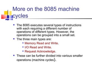 More on the 8085 machine
cycles
   The 8085 executes several types of instructions
    with each requiring a different number of
    operations of different types. However, the
    operations can be grouped into a small set.
   The three main types are:
         Memory Read and Write.

         I/O Read and Write.

         Request Acknowledge.

   These can be further divided into various smaller
    operations (machine cycles).
 