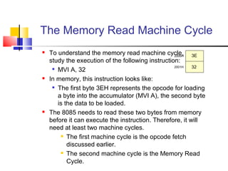 The Memory Read Machine Cycle
   To understand the memory read machine cycle, let’s
                                                   2000H  3E
    study the execution of the following instruction:
                                                   2001H  32
     
       MVI A, 32
   In memory, this instruction looks like:
     
       The first byte 3EH represents the opcode for loading
       a byte into the accumulator (MVI A), the second byte
       is the data to be loaded.
   The 8085 needs to read these two bytes from memory
    before it can execute the instruction. Therefore, it will
    need at least two machine cycles.
         The first machine cycle is the opcode fetch

           discussed earlier.
         The second machine cycle is the Memory Read

           Cycle.
 