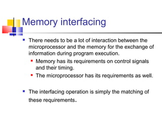 Memory interfacing
   There needs to be a lot of interaction between the
    microprocessor and the memory for the exchange of
    information during program execution.
      Memory has its requirements on control signals

       and their timing.
      The microprocessor has its requirements as well.




   The interfacing operation is simply the matching of
    these requirements.
 