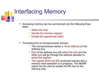 Interfacing Memory
    Accessing memory can be summarized into the following three
     steps:
             Select the chip.

             Identify the memory register.

             Enable the appropriate buffer.



    Translating this to microprocessor domain:
            The microprocessor places a 16-bit address on the

              address bus.
            Part of the address bus will select the chip and the

              other part will go through the address decoder to
              select the register.
            The signals IO/M and RD combined indicate that a

              memory read operation is in progress. The MEMR
              signal can be used to enable the RD line on the
              memory chip.
 