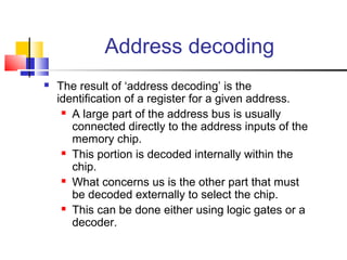 Address decoding
   The result of ‘address decoding’ is the
    identification of a register for a given address.
      A large part of the address bus is usually

       connected directly to the address inputs of the
       memory chip.
      This portion is decoded internally within the

       chip.
      What concerns us is the other part that must

       be decoded externally to select the chip.
      This can be done either using logic gates or a

       decoder.
 