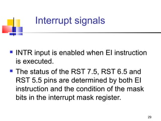 Interrupt signals


   INTR input is enabled when EI instruction
    is executed.
   The status of the RST 7.5, RST 6.5 and
    RST 5.5 pins are determined by both EI
    instruction and the condition of the mask
    bits in the interrupt mask register.

                                                29
 