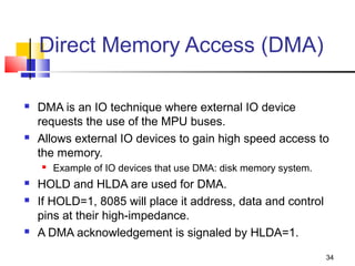 Direct Memory Access (DMA)

   DMA is an IO technique where external IO device
    requests the use of the MPU buses.
   Allows external IO devices to gain high speed access to
    the memory.
       Example of IO devices that use DMA: disk memory system.
   HOLD and HLDA are used for DMA.
   If HOLD=1, 8085 will place it address, data and control
    pins at their high-impedance.
   A DMA acknowledgement is signaled by HLDA=1.
                                                                  34
 