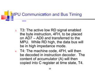 MPU Communication and Bus Timing


 3.   T3: The active low RD signal enabled
      the byte instruction, 4FH, to be placed
      on AD7 – AD0 and transferred to the
      MPU. While RD high, the data bus will
      be in high impedance mode.
 4.   T4: The machine code, 4FH, will then
      be decoded in instruction decoder. The
      content of accumulator (A) will then
      copied into C register at time state, T4.
                        38
 