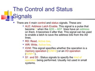 The Control and Status
Signals
   There are 4 main control and status signals. These are:
        
          ALE: Address Latch Enable. This signal is a pulse that
          become 1 when the AD0 – AD7 lines have an address
          on them. It becomes 0 after that. This signal can be used
          to enable a latch to save the address bits from the AD
          lines.
        
          RD: Read. Active low.
        
          WR: Write. Active low.
         IO/M: This signal specifies whether the operation is a

          memory operation (IO/M=0) or an I/O operation
          (IO/M=1).
         S1 and S0 : Status signals to specify the kind of

          operation being performed. Usually not used in small
          systems.
 