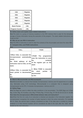 C(8) Register
D(8) Register
E(8) Register
H(8) Register
L(8) Register
Stack Pointer (16)
Program Counter (16)
39. Define stack and explain stack related instructions
Ans:The stack is a group of memory locations in the R/W memory that is used for the temporary
storage of binary information during the execution of the program. The stack related instructions are
PUSH & POP
40. Why do we use XRA A instruction
Ans:The XRA A instruction is used to clear the contents of the Accumulator and store the value 00H.
41. Compare CALL and PUSH instructions
Ans:
CALL PUSH
1.When CALL is executed the
microprocessor automatically
stores
the 16-bit address of the
instruction next to CALL on the
stack.
2.When CALL is executed the
stack pointer is decremented
by
two
1.PUSH The programmer
uses the instruction to save
the contents
of the register pair on the
stack
2. When PUSH is executed
the stack pointer is
decremented
by two
42. What is Microcontroller and Microcomputer
Ans:Microcontroller is a device that includes microprocessor; memory and I/O signal lines on a single
chip, fabricated using VLSI technology. Microcomputer is a computer that is designed using
microprocessor as its CPU. It includes microprocessor, memory and I/O.
43. Define Flags
Ans:The flags are used to reflect the data conditions in the accumulator. The 8085 flags are S-Sign
flag, Z-Zero flag, AC-Auxiliary carry flag, P-Parity flag, CYCarry flag, D7 D6 D5 D4 D3 D2 D1 D0 44.
How does the microprocessor differentiate between data and instruction?
Ans:When the first m/c code of an instruction is fetched and decoded in the instruction register, the
microprocessor recognizes the number of bytes required to fetch the entire instruction. For example
MVI A, Data, the second byte is always considered as data. If the data byte is omitted by mistake
whatever is in that memory location will be considered as data & the byte after the “data” will be
treated as the next instruction.
 