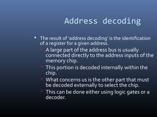 Address decoding
 The result of ‘address decoding’ is the identification
of a register for a given address.
 A large part of the address bus is usually
connected directly to the address inputs of the
memory chip.
 This portion is decoded internally within the
chip.
 What concerns us is the other part that must
be decoded externally to select the chip.
 This can be done either using logic gates or a
decoder.
 