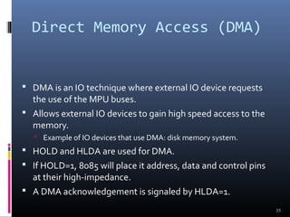 Direct Memory Access (DMA)
 DMA is an IO technique where external IO device requests
the use of the MPU buses.
 Allows external IO devices to gain high speed access to the
memory.
 Example of IO devices that use DMA: disk memory system.
 HOLD and HLDA are used for DMA.
 If HOLD=1, 8085 will place it address, data and control pins
at their high-impedance.
 A DMA acknowledgement is signaled by HLDA=1.
35
 