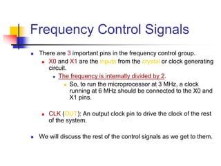 Frequency Control Signals
 There are 3 important pins in the frequency control group.
 X0 and X1 are the inputs from the crystal or clock generating
circuit.
 The frequency is internally divided by 2.
 So, to run the microprocessor at 3 MHz, a clock
running at 6 MHz should be connected to the X0 and
X1 pins.
 CLK (OUT): An output clock pin to drive the clock of the rest
of the system.
 We will discuss the rest of the control signals as we get to them.
 