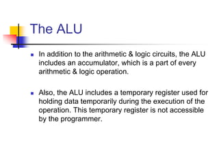 The ALU
 In addition to the arithmetic & logic circuits, the ALU
includes an accumulator, which is a part of every
arithmetic & logic operation.
 Also, the ALU includes a temporary register used for
holding data temporarily during the execution of the
operation. This temporary register is not accessible
by the programmer.
 