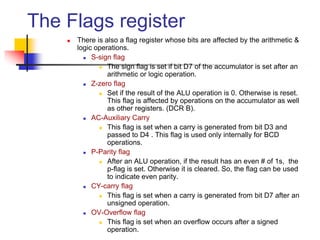 The Flags register
 There is also a flag register whose bits are affected by the arithmetic &
logic operations.
 S-sign flag
 The sign flag is set if bit D7 of the accumulator is set after an
arithmetic or logic operation.
 Z-zero flag
 Set if the result of the ALU operation is 0. Otherwise is reset.
This flag is affected by operations on the accumulator as well
as other registers. (DCR B).
 AC-Auxiliary Carry
 This flag is set when a carry is generated from bit D3 and
passed to D4 . This flag is used only internally for BCD
operations.
 P-Parity flag
 After an ALU operation, if the result has an even # of 1s, the
p-flag is set. Otherwise it is cleared. So, the flag can be used
to indicate even parity.
 CY-carry flag
 This flag is set when a carry is generated from bit D7 after an
unsigned operation.
 OV-Overflow flag
 This flag is set when an overflow occurs after a signed
operation.
 