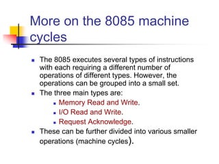 More on the 8085 machine
cycles
 The 8085 executes several types of instructions
with each requiring a different number of
operations of different types. However, the
operations can be grouped into a small set.
 The three main types are:
 Memory Read and Write.
 I/O Read and Write.
 Request Acknowledge.
 These can be further divided into various smaller
operations (machine cycles).
 