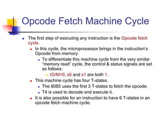 Opcode Fetch Machine Cycle
 The first step of executing any instruction is the Opcode fetch
cycle.
 In this cycle, the microprocessor brings in the instruction’s
Opcode from memory.
 To differentiate this machine cycle from the very similar
“memory read” cycle, the control & status signals are set
as follows:
 IO/M=0, s0 and s1 are both 1.
 This machine cycle has four T-states.
 The 8085 uses the first 3 T-states to fetch the opcode.
 T4 is used to decode and execute it.
 It is also possible for an instruction to have 6 T-states in an
opcode fetch machine cycle.
 