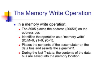 The Memory Write Operation
 In a memory write operation:
 The 8085 places the address (2065H) on the
address bus
 Identifies the operation as a ‘memory write’
(IO/M=0, s1=0, s0=1).
 Places the contents of the accumulator on the
data bus and asserts the signal WR.
 During the last T-state, the contents of the data
bus are saved into the memory location.
 