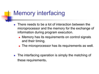 Memory interfacing
 There needs to be a lot of interaction between the
microprocessor and the memory for the exchange of
information during program execution.
 Memory has its requirements on control signals
and their timing.
 The microprocessor has its requirements as well.
 The interfacing operation is simply the matching of
these requirements.
 