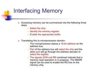 Interfacing Memory
 Accessing memory can be summarized into the following three
steps:
 Select the chip.
 Identify the memory register.
 Enable the appropriate buffer.
 Translating this to microprocessor domain:
 The microprocessor places a 16-bit address on the
address bus.
 Part of the address bus will select the chip and the
other part will go through the address decoder to
select the register.
 The signals IO/M and RD combined indicate that a
memory read operation is in progress. The MEMR
signal can be used to enable the RD line on the
memory chip.
 