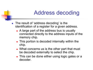 Address decoding
 The result of ‘address decoding’ is the
identification of a register for a given address.
 A large part of the address bus is usually
connected directly to the address inputs of the
memory chip.
 This portion is decoded internally within the
chip.
 What concerns us is the other part that must
be decoded externally to select the chip.
 This can be done either using logic gates or a
decoder.
 