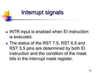 29
Interrupt signals
 INTR input is enabled when EI instruction
is executed.
 The status of the RST 7.5, RST 6.5 and
RST 5.5 pins are determined by both EI
instruction and the condition of the mask
bits in the interrupt mask register.
 