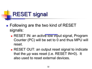 32
RESET signal
 Following are the two kind of RESET
signals:
 RESET IN: an active low input signal, Program
Counter (PC) will be set to 0 and thus MPU will
reset.
 RESET OUT: an output reset signal to indicate
that the μp was reset (i.e. RESET IN=0). It
also used to reset external devices.
 