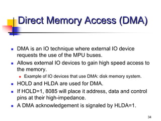 34
Direct Memory Access (DMA)
 DMA is an IO technique where external IO device
requests the use of the MPU buses.
 Allows external IO devices to gain high speed access to
the memory.
 Example of IO devices that use DMA: disk memory system.
 HOLD and HLDA are used for DMA.
 If HOLD=1, 8085 will place it address, data and control
pins at their high-impedance.
 A DMA acknowledgement is signaled by HLDA=1.
 