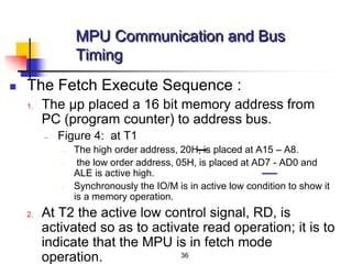 36
 The Fetch Execute Sequence :
1. The μp placed a 16 bit memory address from
PC (program counter) to address bus.
– Figure 4: at T1
– The high order address, 20H, is placed at A15 – A8.
– the low order address, 05H, is placed at AD7 - AD0 and
ALE is active high.
– Synchronously the IO/M is in active low condition to show it
is a memory operation.
2. At T2 the active low control signal, RD, is
activated so as to activate read operation; it is to
indicate that the MPU is in fetch mode
operation.
MPU Communication and Bus
Timing
 